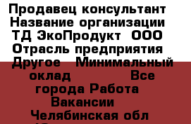 Продавец-консультант › Название организации ­ ТД ЭкоПродукт, ООО › Отрасль предприятия ­ Другое › Минимальный оклад ­ 12 000 - Все города Работа » Вакансии   . Челябинская обл.,Южноуральск г.